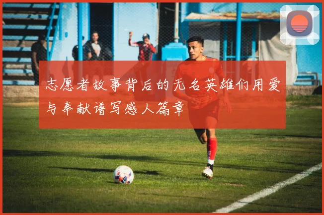 志愿者故事背后的无名英雄们用爱与奉献谱写感人篇章