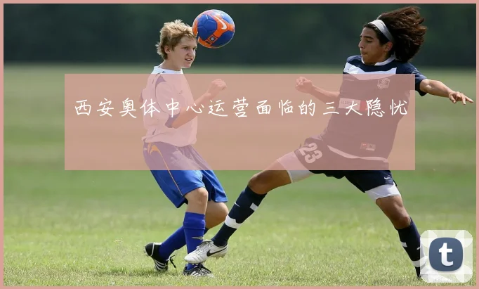 西安奥体中心运营面临的三大隐忧