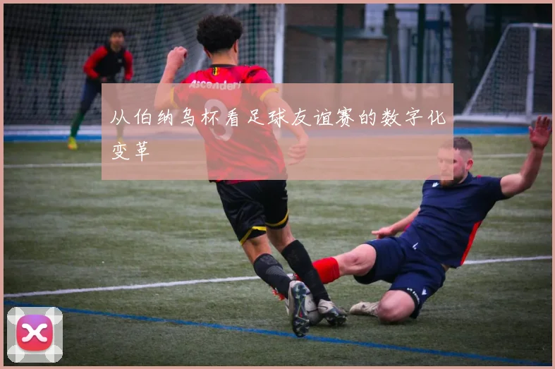 从伯纳乌杯看足球友谊赛的数字化变革