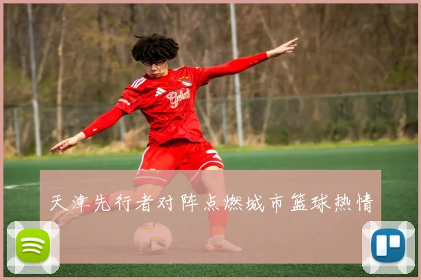 天津先行者对阵点燃城市篮球热情