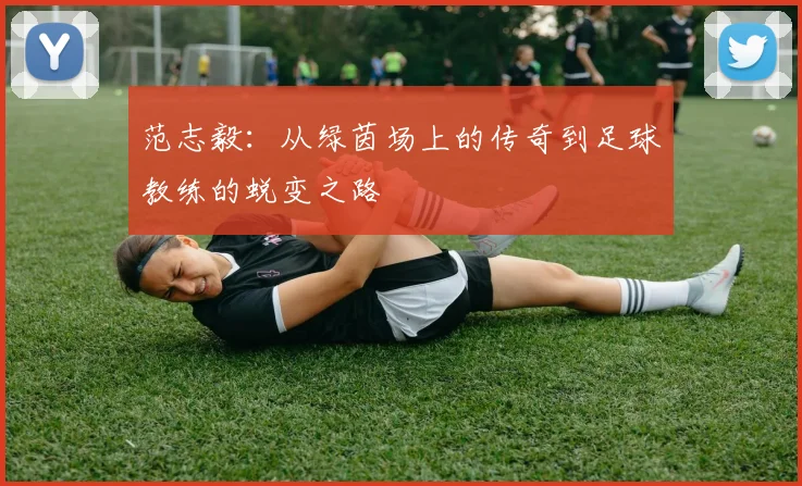 范志毅：从绿茵场上的传奇到足球教练的蜕变之路