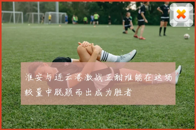 淮安与连云港激战正酣谁能在这场较量中脱颖而出成为胜者