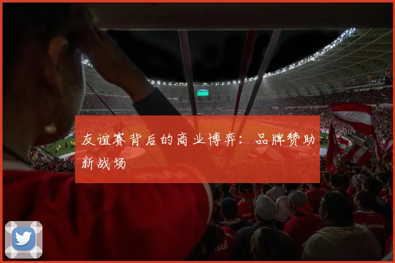 友谊赛背后的商业博弈：品牌赞助新战场