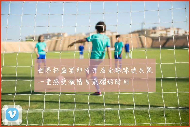 世界杯盛宴即将开启全球球迷共聚一堂感受激情与荣耀的时刻