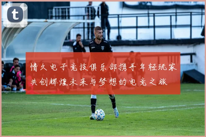 情久电子竞技俱乐部携手年轻玩家共创辉煌未来与梦想的电竞之旅