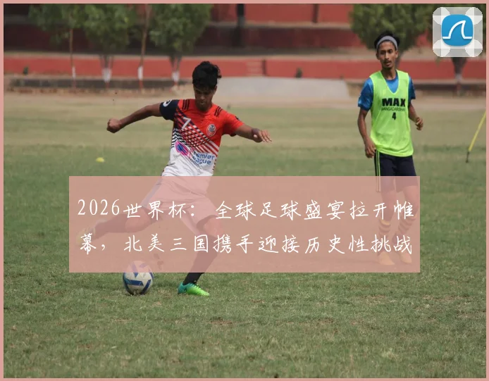 2026世界杯：全球足球盛宴拉开帷幕，北美三国携手迎接历史性挑战